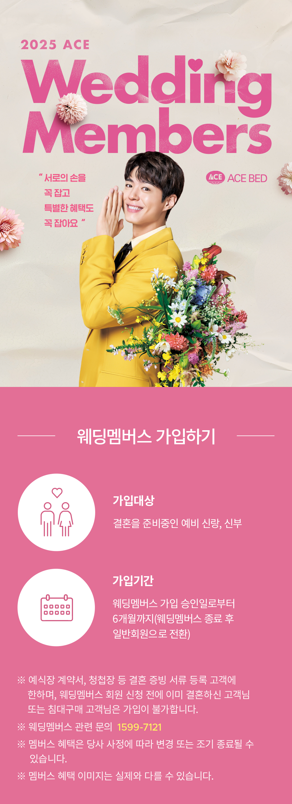 2025 ACE Wedding Members CLUB 예비부부라면 에이스 웨딩멤버스 혜택을 누려보세요 | [웨딩멤버스 가입하기] 가입대상: 결혼을 준비중인 예비 신랑, 신부, 가입기간: 웨딩멤버스 가입 승인일로부터 6개월까지(웨딩멤버스 종료 후 일반회원으로 전환) ※ 예식장 계약서, 청첩창 등 결혼 증빙 서류 등록 고객에 한하여, 웨딩멤버스 회원 신청 전에 이미 결혼하신 고객님 또는 침대구개 고객님은 가입이 불가합니다. ※ 웨딩멤버스 관련 문의 1599-7121 ※ 멤버스 혜택은 당사 사정에 따라 변경 또는 조기 종료될 수 있습니다. ※ 멤버스 혜택 이미지는 실제와 다를 수 있습니다.